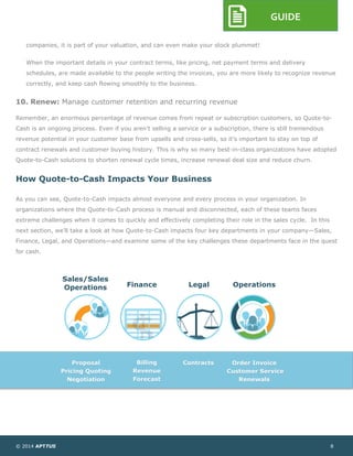 © 2014 APTTUS 8
GUIDE
companies, it is part of your valuation, and can even make your stock plummet!
When the important details in your contract terms, like pricing, net payment terms and delivery
schedules, are made available to the people writing the invoices, you are more likely to recognize revenue
correctly, and keep cash flowing smoothly to the business.
10. Renew: Manage customer retention and recurring revenue
Remember, an enormous percentage of revenue comes from repeat or subscription customers, so Quote-to-
Cash is an ongoing process. Even if you aren’t selling a service or a subscription, there is still tremendous
revenue potential in your customer base from upsells and cross-sells, so it’s important to stay on top of
contract renewals and customer buying history. This is why so many best-in-class organizations have adopted
Quote-to-Cash solutions to shorten renewal cycle times, increase renewal deal size and reduce churn.
How Quote-to-Cash Impacts Your Business
As you can see, Quote-to-Cash impacts almost everyone and every process in your organization. In
organizations where the Quote-to-Cash process is manual and disconnected, each of these teams faces
extreme challenges when it comes to quickly and effectively completing their role in the sales cycle. In this
next section, we’ll take a look at how Quote-to-Cash impacts four key departments in your company—Sales,
Finance, Legal, and Operations—and examine some of the key challenges these departments face in the quest
for cash.
Sales/Sales
Operations Finance Legal Operations
Proposal
Pricing Quoting
Negotiation
Billing
Revenue
Forecast
Contracts Order Invoice
Customer Service
Renewals
 
