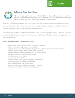 © 2014 APTTUS 9
GUIDE
Sales and Sales Operations
“If I can wrap upsells and cross-sells and offer intelligent discounts and bundling
options, I know I can increase the size of the deal. But most importantly, the quote
has to be accurate, and I have to get it to the customer fast!”
Sales and sales operations professionals are usually very familiar with the challenges of the Quote-to-Cash
process—especially if that process is manual. When sales cycles drag or reps can’t meet their quotas, it’s a
sure sign that your Quote-to-Cash process needs an overhaul.
What makes the Quote-to-Cash process difficult for Sales? Common challenges include a changing or growing
product catalog, disagreements around what discounts to offer, and difficulties or delays getting quotes and
contracts approved.
When Quote-to-Cash is a Problem for Sales:
 Reps respond slower than competitors to customer requests
 Execs are needed to approve even routine deals
 Reps lack the product and catalog knowledge to make effective customer recommendations
 Reps get bogged down in manual, error-prone processes
 Reps are unable to create bundles and kits for solution selling
 Low quota attainment and high sales turnover
 Inability to upsell and cross-sell
 Low customer renewal rates
 Renewals are not given priority as revenue opportunities
 Rogue discounting is common and tolerated
 Sales quotes products that can’t be built
 Quotes are unprofessionally presented, poorly branded
 Inability to respond to competitive pricing pressures
 