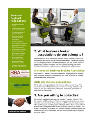State and
Regional
Associations
• Business Brokers of
Florida
• California Association
of Business Brokers
• Texas Association of
Business Brokers
• Carolinas-Virginia
Business Brokers
Association
• Midwest Business
Brokers & Intermediaries
• New England Business
Brokers Association
• Pennsylvania Business
Brokers Association
• Mid-Atlantic Business
Brokers Association
• Arizona Business
Brokers Association
• Michigan Business
Brokers Association
• Colorado Association of
Business Intermediaries
Associations provide education, marketing and networking benefits.
2. What business broker
associations do you belong to?
Associations such as the International Business Brokers Association (IBBA) and
state/regional associations such as the Business Brokers of Florida (BBF) provide
not only excellent marketing and networking benefits, they also provide training to
stay on top of the latest processes, methods and tools for selling businesses.
Members of associations are better trained and equipped to sell businesses.
International Business Brokers Association
As of June 2017, the IBBA has over 900 members. Roughly half of the members
have earned the prestigious CBI designation. For more information on the IBBA,
visit their website at www.ibba.org.
State and regional associations
Florida is the most organized state when it comes to business brokerage. Their
association has over 1,200 members and promotes co-broking. California and
Texas are also very well organized. Other state and regional associations are
listed in the left-hand margin.
3. Are you willing to co-broke?
Co-broking is helpful as it maximizes your business’s exposure to buyers. With
the exception of BBF members in Florida, very few associations require co-broking
with other business brokers. Financial planners, CPAs and business attorneys are
often great resources for finding buyers and sellers. Where allowed by law, referral
fees can entice other professionals to refer buyers and sellers to your broker. Your
broker’s focus should be on selling your business to the first qualified buyer and not
on earning 100% of the commission. Ask your broker how they plan to cooperate
with other brokers.
Cooperation gets deals done.
 