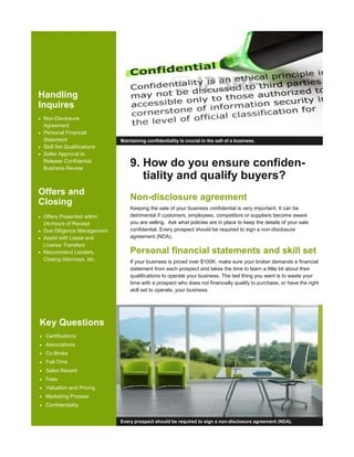 9. How do you ensure confiden-
tiality and qualify buyers?
Non-disclosure agreement
Keeping the sale of your business confidential is very important. It can be
detrimental if customers, employees, competitors or suppliers become aware
you are selling. Ask what policies are in place to keep the details of your sale
confidential. Every prospect should be required to sign a non-disclosure
agreement (NDA).
Personal financial statements and skill set
If your business is priced over $100K, make sure your broker demands a financial
statement from each prospect and takes the time to learn a little bit about their
qualifications to operate your business. The last thing you want is to waste your
time with a prospect who does not financially qualify to purchase, or have the right
skill set to operate, your business.
Maintaining confidentiality is crucial in the sell of a business.
Handling
Inquires
• Non-Disclosure
Agreement
• Personal Financial
Statement
• Skill Set Qualifications
• Seller Approval to
Release Confidential
Business Review
Offers and
Closing
• Offers Presented within
24-Hours of Receipt
• Due Diligence Management
• Assist with Lease and
License Transfers
• Recommend Lenders,
Closing Attorneys, etc.
Every prospect should be required to sign a non-disclosure agreement (NDA).
Key Questions
• Certifications
• Associations
• Co-Broke
• Full-Time
• Sales Record
• Fees
• Valuation and Pricing
• Marketing Process
• Confidentiality
 