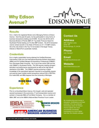 Contact Us
Address
8891 Brighton Lane,
Suite 105
Bonita Springs, FL 34135
Phone
239.738.6227
Email
Eric@EdisonAvenue.com
Website
www.EdisonAvenue.com
By investing time and money in
education, certifications and best
practices, Eric has achieved
tremendous return for Edison
Avenue clients who have
successfully transacted
businesses at a much higher
rate than the industry average.
Results
Eric J. Gall is the registered Broker and a Managing Partner at Edison
Avenue. Over the past 20 years, he has participated in many forms of
business transactions totaling over $140M. He won the 2016 & 2014
Business Brokers of Florida (BBF) #1 Top Dollar Producer Award for
Southwest Florida beating out 70 other BBF brokers. His 2016 transaction
volume ranked seventh in the State of Florida out of 1,115 BBF brokers.
He is the only broker in the Top 10 not located in the larger Tampa,
Orlando or Miami/Fort Lauderdale markets.
Credentials
Eric is highly credentialed having obtained his Certified Business
Intermediary (CBI) from the International Business Brokers Association
(IBBA) and his Certified Mergers & Acquisitions Professional (CM&AP)
from Kennesaw State University. He is one of two active CBIs and the
only CM&AP in Southwest Florida. The CBI requires meeting stringent
education and performance requirements as well as the high ethical
standards of the IBBA. The CM&AP requires achieving in-depth
knowledge of the specialized approach required to successfully prepare
and execute lower-middle-market transactions (above $1M in EBITDA).
Eric holds BSE and MBA degrees from the University of Michigan.
Experience
Prior to co-founding Edison Avenue, Eric bought, sold and operated
several businesses in the automotive, IT and transportation sectors and
worked in Corporate M&A at Ford Motor Company. He is a member of
IBBA, BBF and is the ABBA's National Best Practices Forum Leader.
Trust a firm with proven credentials and results.
July 2017
Why Edison
Avenue?
 