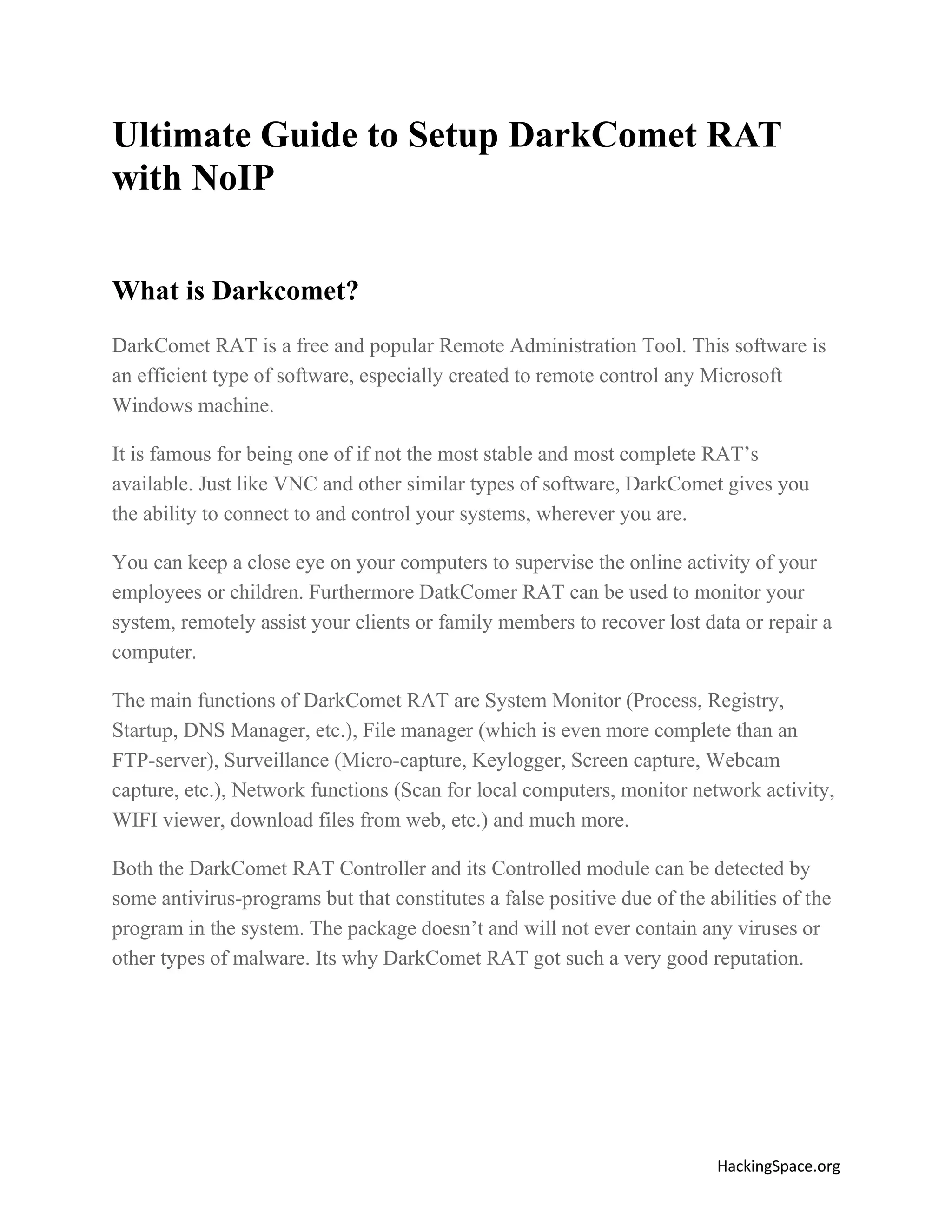 Ultimate Guide to Setup DarkComet RAT
with NoIP
What is Darkcomet?
DarkComet RAT is a free and popular Remote Administration Tool. This software is
an efficient type of software, especially created to remote control any Microsoft
Windows machine.
It is famous for being one of if not the most stable and most complete RAT’s
available. Just like VNC and other similar types of software, DarkComet gives you
the ability to connect to and control your systems, wherever you are.
You can keep a close eye on your computers to supervise the online activity of your
employees or children. Furthermore DatkComer RAT can be used to monitor your
system, remotely assist your clients or family members to recover lost data or repair a
computer.
The main functions of DarkComet RAT are System Monitor (Process, Registry,
Startup, DNS Manager, etc.), File manager (which is even more complete than an
FTP-server), Surveillance (Micro-capture, Keylogger, Screen capture, Webcam
capture, etc.), Network functions (Scan for local computers, monitor network activity,
WIFI viewer, download files from web, etc.) and much more.
Both the DarkComet RAT Controller and its Controlled module can be detected by
some antivirus-programs but that constitutes a false positive due of the abilities of the
program in the system. The package doesn’t and will not ever contain any viruses or
other types of malware. Its why DarkComet RAT got such a very good reputation.

HackingSpace.org

 