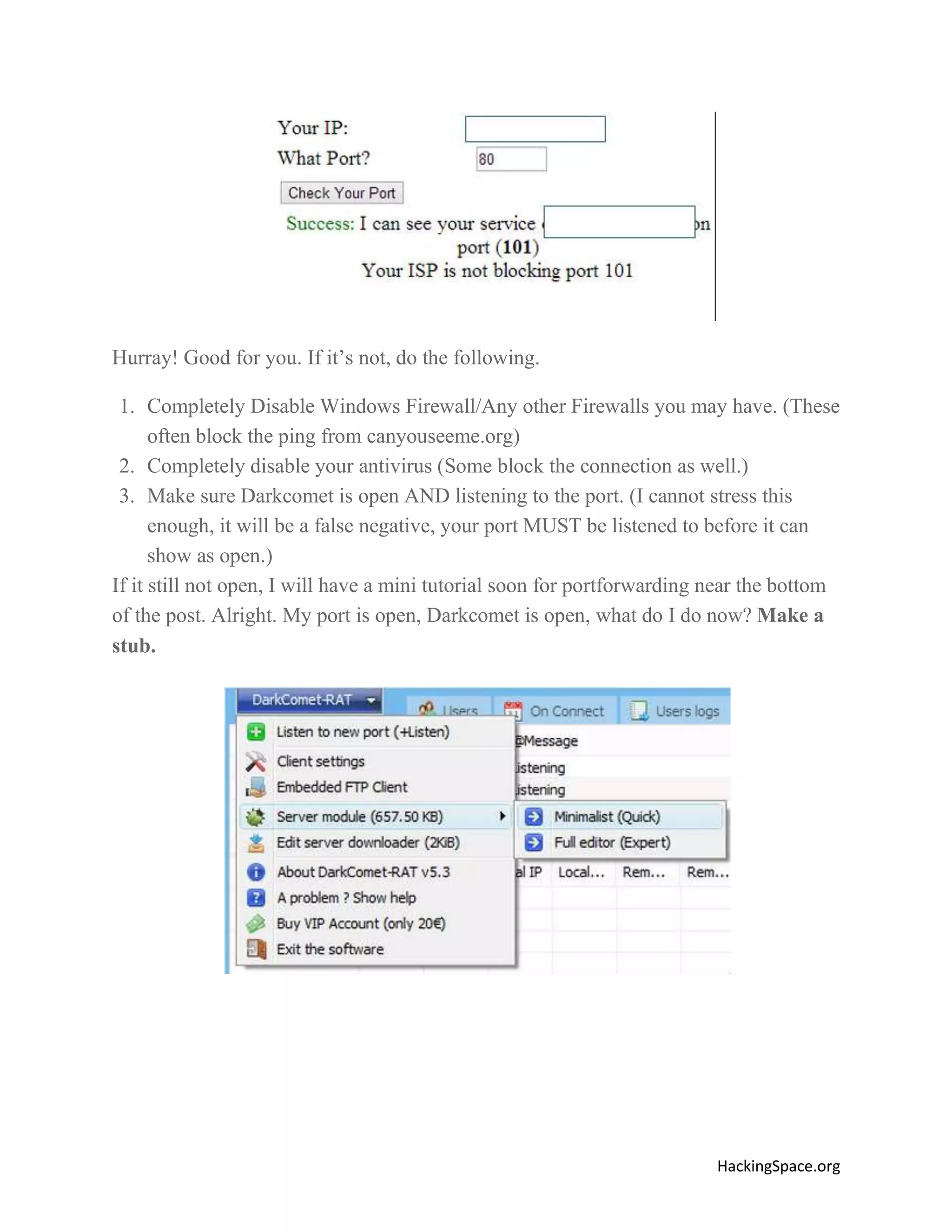 Hurray! Good for you. If it’s not, do the following.
1. Completely Disable Windows Firewall/Any other Firewalls you may have. (These
often block the ping from canyouseeme.org)
2. Completely disable your antivirus (Some block the connection as well.)
3. Make sure Darkcomet is open AND listening to the port. (I cannot stress this
enough, it will be a false negative, your port MUST be listened to before it can
show as open.)
If it still not open, I will have a mini tutorial soon for portforwarding near the bottom
of the post. Alright. My port is open, Darkcomet is open, what do I do now? Make a
stub.

HackingSpace.org

 