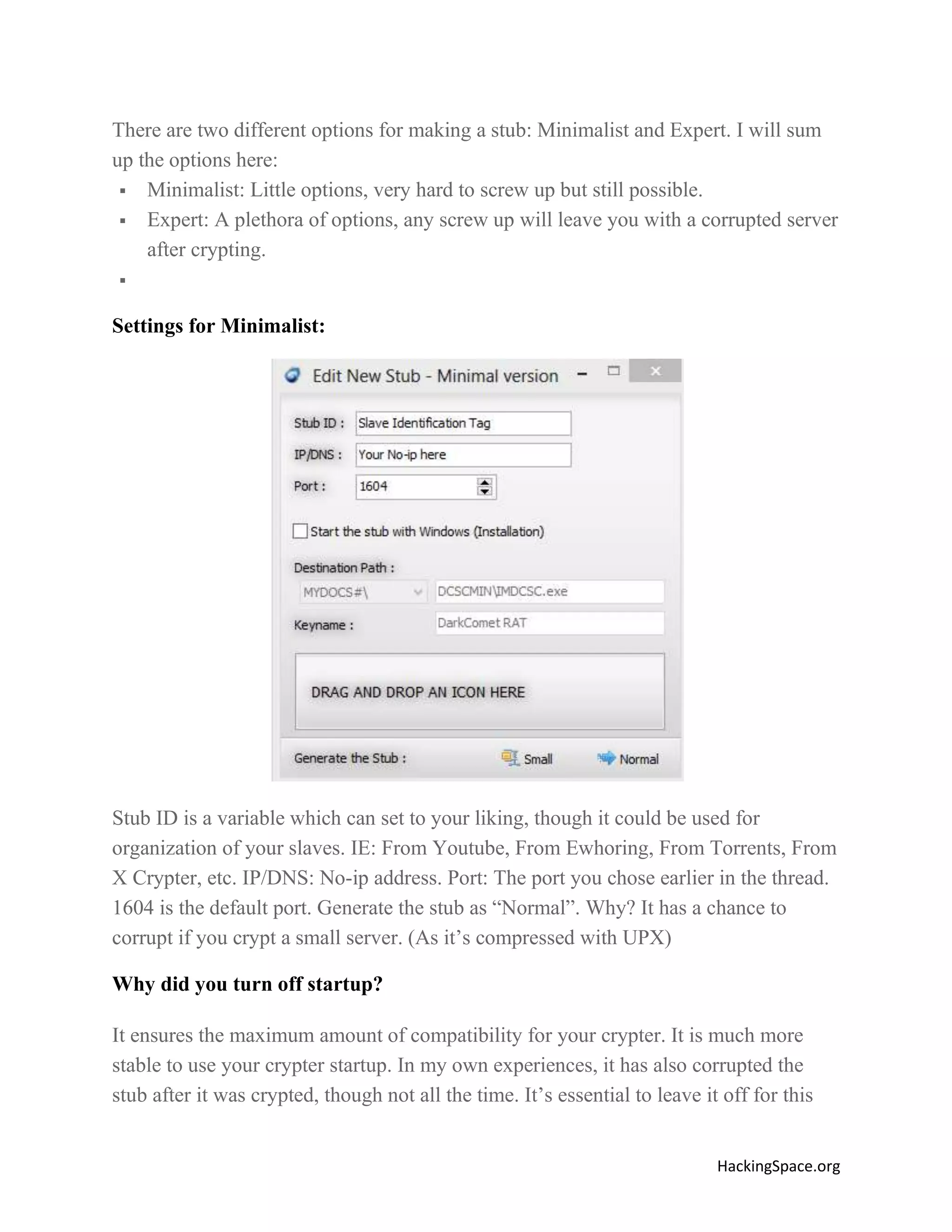 There are two different options for making a stub: Minimalist and Expert. I will sum
up the options here:
 Minimalist: Little options, very hard to screw up but still possible.
 Expert: A plethora of options, any screw up will leave you with a corrupted server
after crypting.


Settings for Minimalist:

Stub ID is a variable which can set to your liking, though it could be used for
organization of your slaves. IE: From Youtube, From Ewhoring, From Torrents, From
X Crypter, etc. IP/DNS: No-ip address. Port: The port you chose earlier in the thread.
1604 is the default port. Generate the stub as “Normal”. Why? It has a chance to
corrupt if you crypt a small server. (As it’s compressed with UPX)
Why did you turn off startup?
It ensures the maximum amount of compatibility for your crypter. It is much more
stable to use your crypter startup. In my own experiences, it has also corrupted the
stub after it was crypted, though not all the time. It’s essential to leave it off for this
HackingSpace.org

 