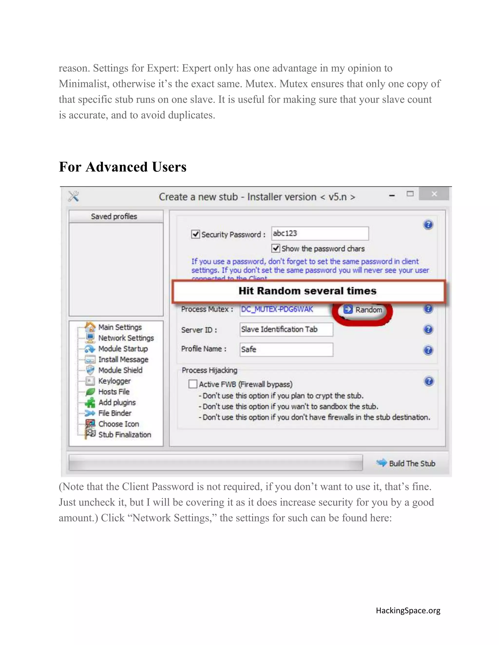 reason. Settings for Expert: Expert only has one advantage in my opinion to
Minimalist, otherwise it’s the exact same. Mutex. Mutex ensures that only one copy of
that specific stub runs on one slave. It is useful for making sure that your slave count
is accurate, and to avoid duplicates.

For Advanced Users

(Note that the Client Password is not required, if you don’t want to use it, that’s fine.
Just uncheck it, but I will be covering it as it does increase security for you by a good
amount.) Click “Network Settings,” the settings for such can be found here:

HackingSpace.org

 