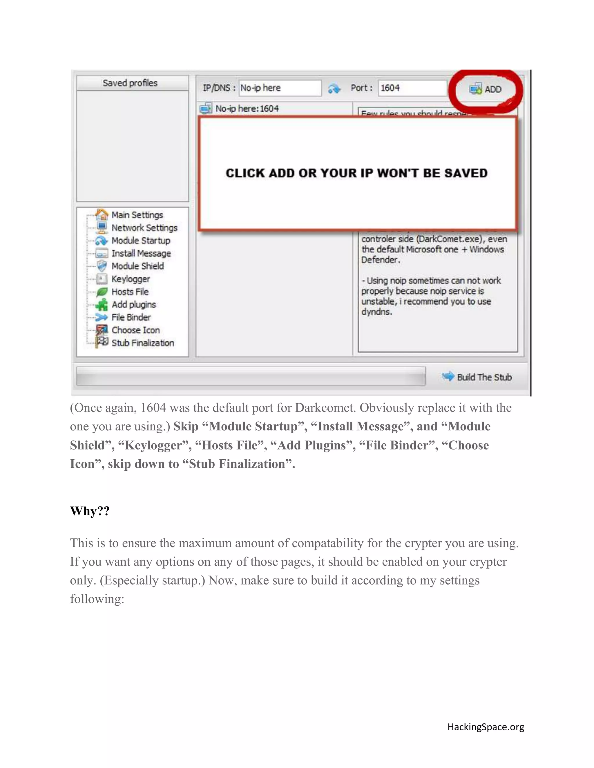 (Once again, 1604 was the default port for Darkcomet. Obviously replace it with the
one you are using.) Skip “Module Startup”, “Install Message”, and “Module
Shield”, “Keylogger”, “Hosts File”, “Add Plugins”, “File Binder”, “Choose
Icon”, skip down to “Stub Finalization”.

Why??
This is to ensure the maximum amount of compatability for the crypter you are using.
If you want any options on any of those pages, it should be enabled on your crypter
only. (Especially startup.) Now, make sure to build it according to my settings
following:

HackingSpace.org

 