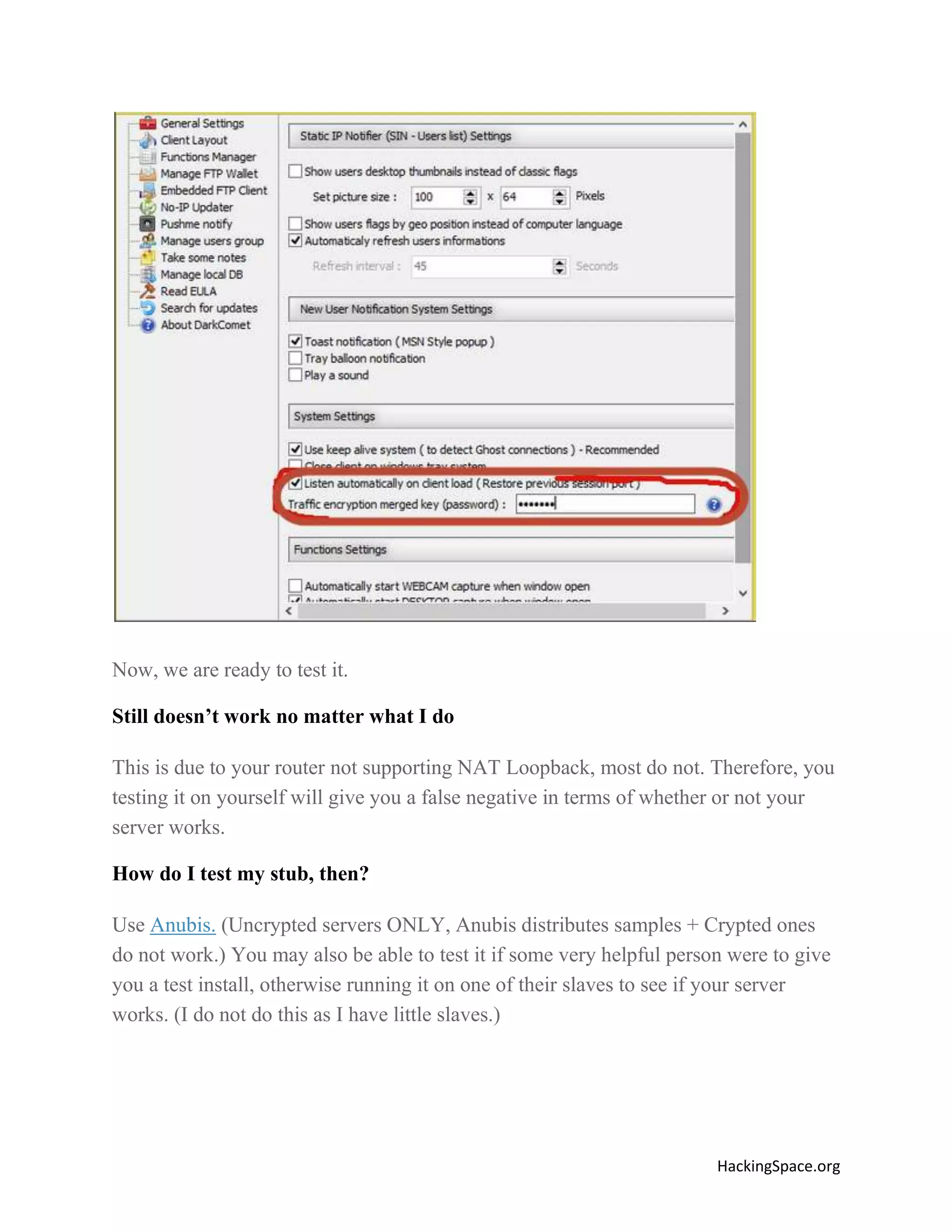 Now, we are ready to test it.
Still doesn’t work no matter what I do
This is due to your router not supporting NAT Loopback, most do not. Therefore, you
testing it on yourself will give you a false negative in terms of whether or not your
server works.
How do I test my stub, then?
Use Anubis. (Uncrypted servers ONLY, Anubis distributes samples + Crypted ones
do not work.) You may also be able to test it if some very helpful person were to give
you a test install, otherwise running it on one of their slaves to see if your server
works. (I do not do this as I have little slaves.)

HackingSpace.org

 