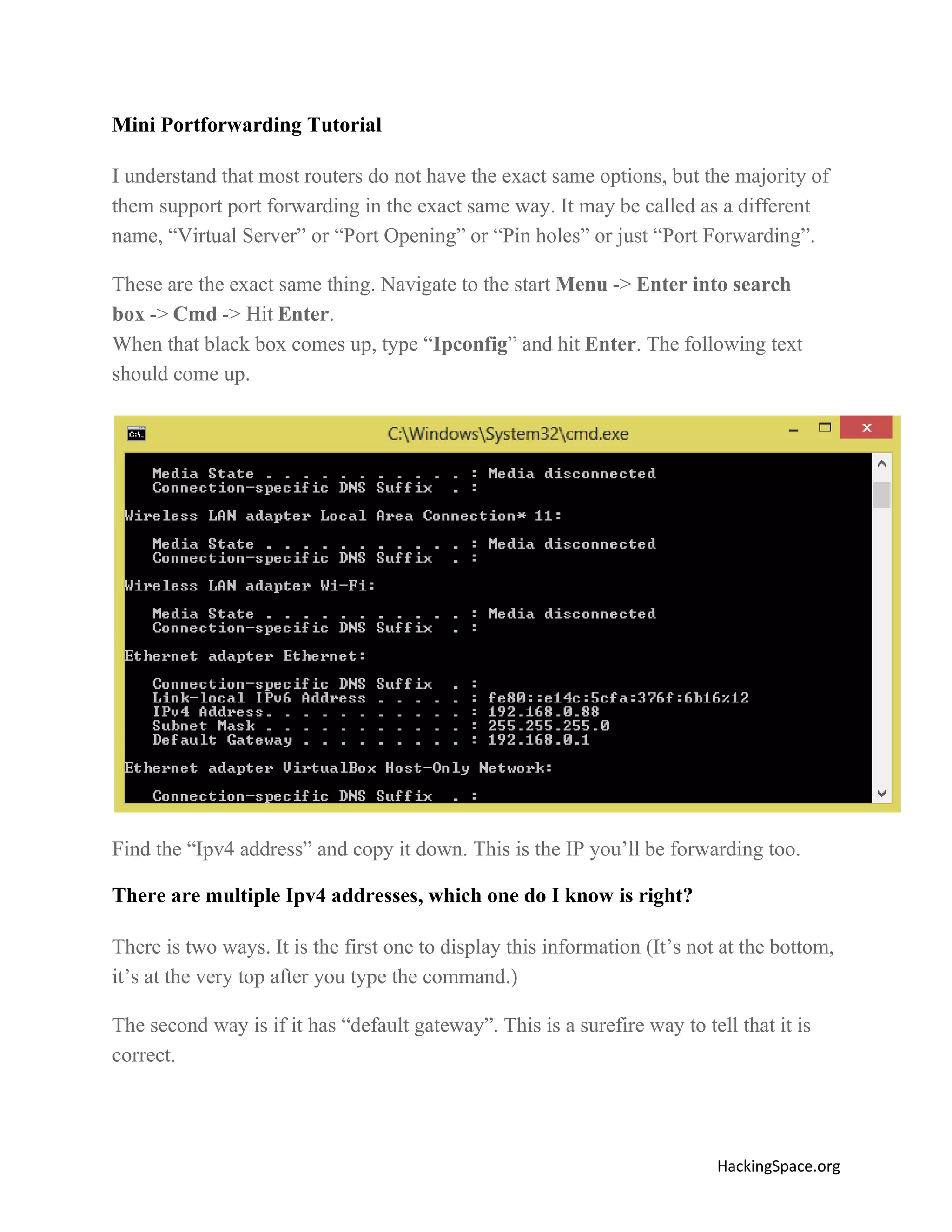 Mini Portforwarding Tutorial
I understand that most routers do not have the exact same options, but the majority of
them support port forwarding in the exact same way. It may be called as a different
name, “Virtual Server” or “Port Opening” or “Pin holes” or just “Port Forwarding”.
These are the exact same thing. Navigate to the start Menu -> Enter into search
box -> Cmd -> Hit Enter.
When that black box comes up, type “Ipconfig” and hit Enter. The following text
should come up.

Find the “Ipv4 address” and copy it down. This is the IP you’ll be forwarding too.
There are multiple Ipv4 addresses, which one do I know is right?
There is two ways. It is the first one to display this information (It’s not at the bottom,
it’s at the very top after you type the command.)
The second way is if it has “default gateway”. This is a surefire way to tell that it is
correct.

HackingSpace.org

 