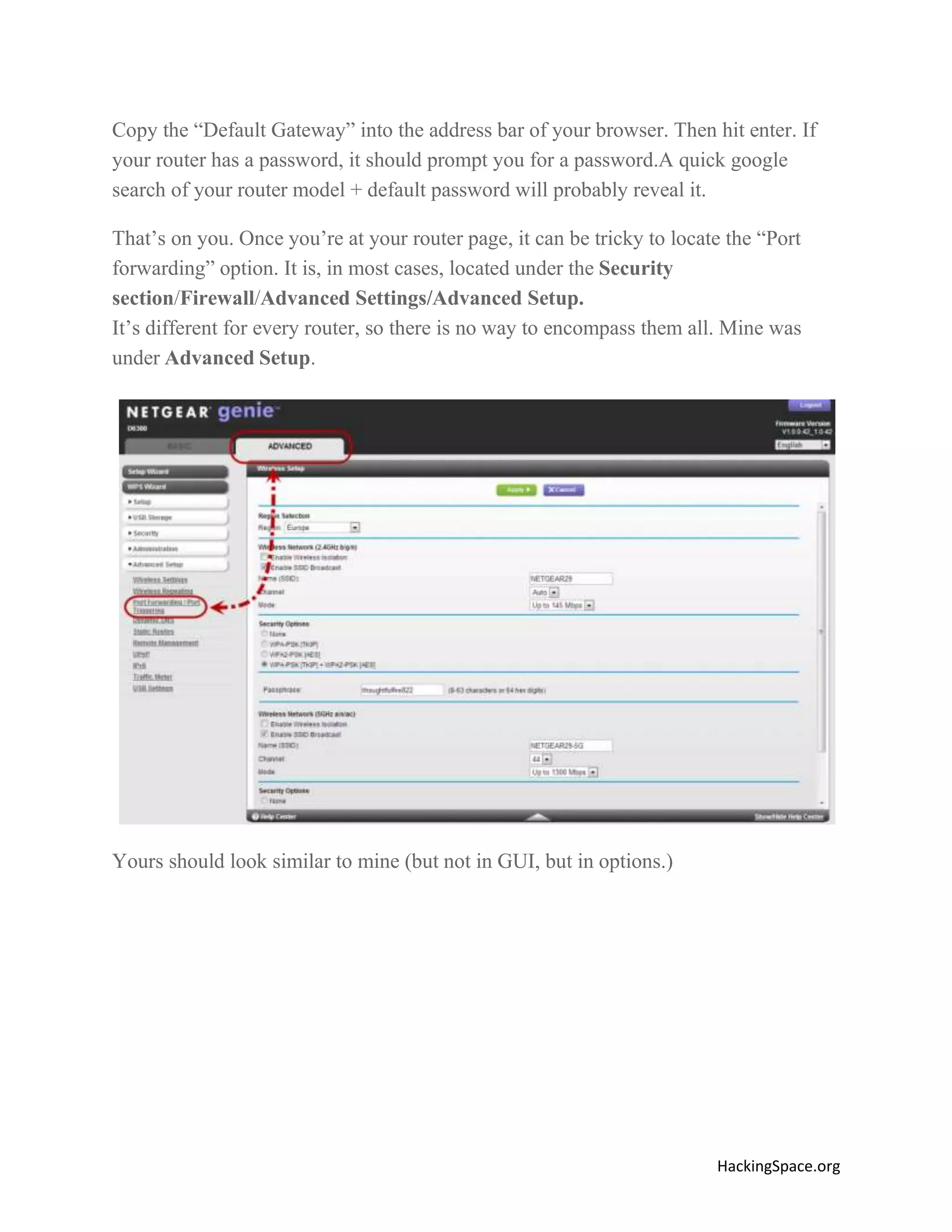 Copy the “Default Gateway” into the address bar of your browser. Then hit enter. If
your router has a password, it should prompt you for a password.A quick google
search of your router model + default password will probably reveal it.
That’s on you. Once you’re at your router page, it can be tricky to locate the “Port
forwarding” option. It is, in most cases, located under the Security
section/Firewall/Advanced Settings/Advanced Setup.
It’s different for every router, so there is no way to encompass them all. Mine was
under Advanced Setup.

Yours should look similar to mine (but not in GUI, but in options.)

HackingSpace.org

 