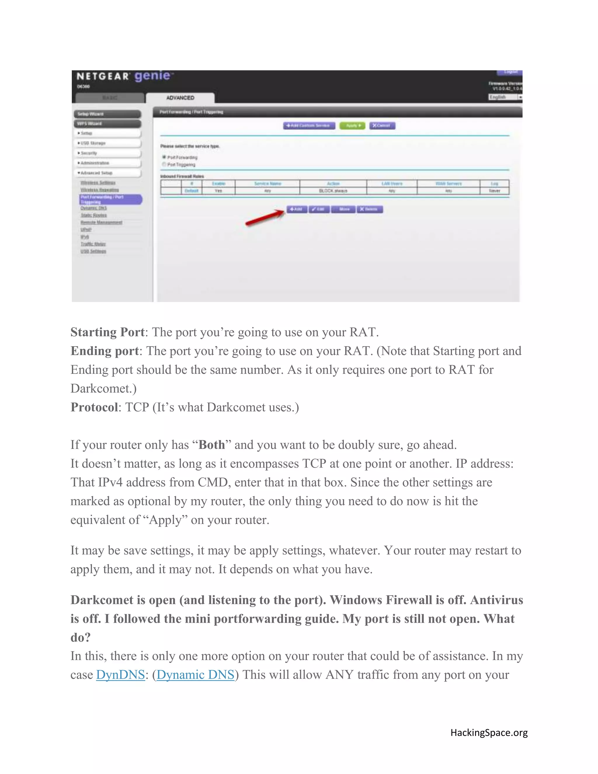 Starting Port: The port you’re going to use on your RAT.
Ending port: The port you’re going to use on your RAT. (Note that Starting port and
Ending port should be the same number. As it only requires one port to RAT for
Darkcomet.)
Protocol: TCP (It’s what Darkcomet uses.)
If your router only has “Both” and you want to be doubly sure, go ahead.
It doesn’t matter, as long as it encompasses TCP at one point or another. IP address:
That IPv4 address from CMD, enter that in that box. Since the other settings are
marked as optional by my router, the only thing you need to do now is hit the
equivalent of “Apply” on your router.
It may be save settings, it may be apply settings, whatever. Your router may restart to
apply them, and it may not. It depends on what you have.
Darkcomet is open (and listening to the port). Windows Firewall is off. Antivirus
is off. I followed the mini portforwarding guide. My port is still not open. What
do?
In this, there is only one more option on your router that could be of assistance. In my
case DynDNS: (Dynamic DNS) This will allow ANY traffic from any port on your

HackingSpace.org

 