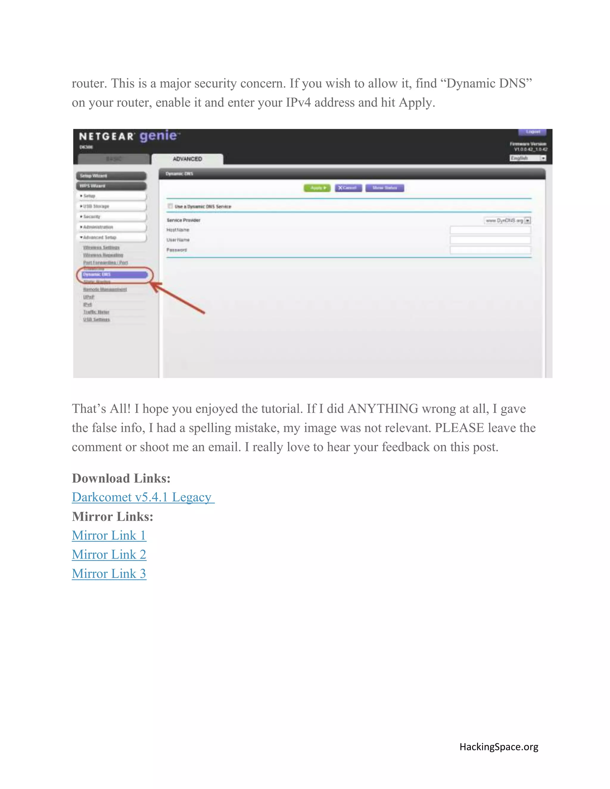router. This is a major security concern. If you wish to allow it, find “Dynamic DNS”
on your router, enable it and enter your IPv4 address and hit Apply.

That’s All! I hope you enjoyed the tutorial. If I did ANYTHING wrong at all, I gave
the false info, I had a spelling mistake, my image was not relevant. PLEASE leave the
comment or shoot me an email. I really love to hear your feedback on this post.
Download Links:
Darkcomet v5.4.1 Legacy
Mirror Links:
Mirror Link 1
Mirror Link 2
Mirror Link 3

HackingSpace.org

 