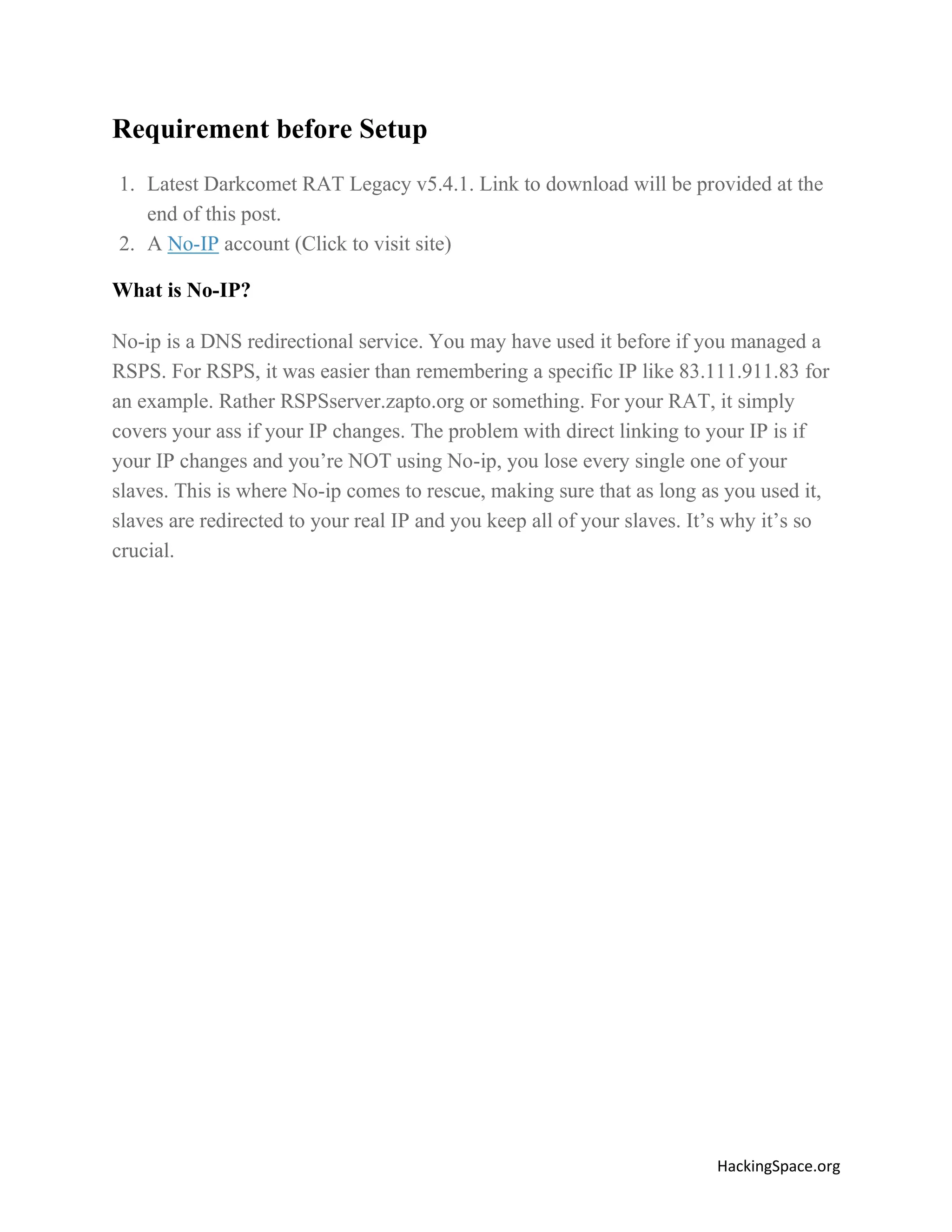 Requirement before Setup
1. Latest Darkcomet RAT Legacy v5.4.1. Link to download will be provided at the
end of this post.
2. A No-IP account (Click to visit site)
What is No-IP?
No-ip is a DNS redirectional service. You may have used it before if you managed a
RSPS. For RSPS, it was easier than remembering a specific IP like 83.111.911.83 for
an example. Rather RSPSserver.zapto.org or something. For your RAT, it simply
covers your ass if your IP changes. The problem with direct linking to your IP is if
your IP changes and you’re NOT using No-ip, you lose every single one of your
slaves. This is where No-ip comes to rescue, making sure that as long as you used it,
slaves are redirected to your real IP and you keep all of your slaves. It’s why it’s so
crucial.

HackingSpace.org

 