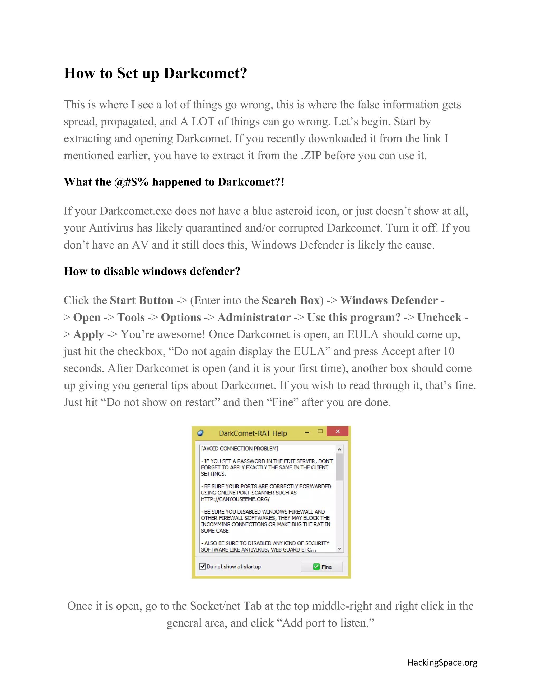 How to Set up Darkcomet?
This is where I see a lot of things go wrong, this is where the false information gets
spread, propagated, and A LOT of things can go wrong. Let’s begin. Start by
extracting and opening Darkcomet. If you recently downloaded it from the link I
mentioned earlier, you have to extract it from the .ZIP before you can use it.
What the @#$% happened to Darkcomet?!
If your Darkcomet.exe does not have a blue asteroid icon, or just doesn’t show at all,
your Antivirus has likely quarantined and/or corrupted Darkcomet. Turn it off. If you
don’t have an AV and it still does this, Windows Defender is likely the cause.
How to disable windows defender?
Click the Start Button -> (Enter into the Search Box) -> Windows Defender > Open -> Tools -> Options -> Administrator -> Use this program? -> Uncheck > Apply -> You’re awesome! Once Darkcomet is open, an EULA should come up,
just hit the checkbox, “Do not again display the EULA” and press Accept after 10
seconds. After Darkcomet is open (and it is your first time), another box should come
up giving you general tips about Darkcomet. If you wish to read through it, that’s fine.
Just hit “Do not show on restart” and then “Fine” after you are done.

Once it is open, go to the Socket/net Tab at the top middle-right and right click in the
general area, and click “Add port to listen.”
HackingSpace.org

 