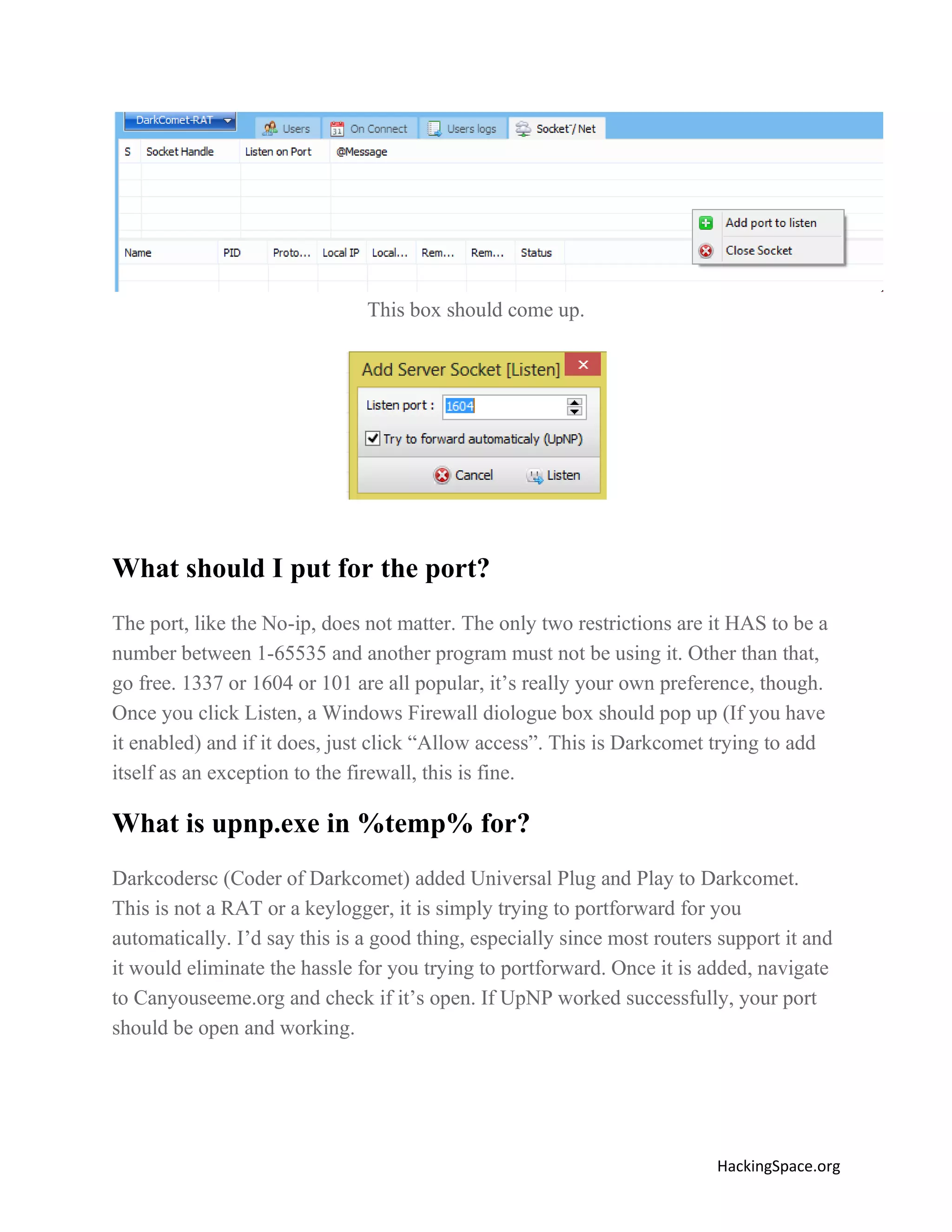 This box should come up.

What should I put for the port?
The port, like the No-ip, does not matter. The only two restrictions are it HAS to be a
number between 1-65535 and another program must not be using it. Other than that,
go free. 1337 or 1604 or 101 are all popular, it’s really your own preference, though.
Once you click Listen, a Windows Firewall diologue box should pop up (If you have
it enabled) and if it does, just click “Allow access”. This is Darkcomet trying to add
itself as an exception to the firewall, this is fine.

What is upnp.exe in %temp% for?
Darkcodersc (Coder of Darkcomet) added Universal Plug and Play to Darkcomet.
This is not a RAT or a keylogger, it is simply trying to portforward for you
automatically. I’d say this is a good thing, especially since most routers support it and
it would eliminate the hassle for you trying to portforward. Once it is added, navigate
to Canyouseeme.org and check if it’s open. If UpNP worked successfully, your port
should be open and working.

HackingSpace.org

 