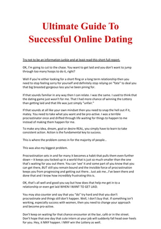 Ultimate Guide To
    Successful Online Dating
Try not to be an information junkie and at least read this short full report.

OK, I’m going to cut to the chase. You want to get laid and you don’t want to jump
through too many hoops to do it, right?

Well if you’re either looking for a short fling or a long term relationship then you
need to stop feeling sorry for yourself and definitely stop relying on “fate” to deal you
that big breasted gorgeous lass you’ve been pining for.

If that sounds familiar in any way then I can relate. I was the same. I used to think that
the dating game just wasn’t for me. That I had more chance of winning the Lottery
than getting laid and that life was just simply “unfair.”

If that sounds at all like your own mindset then you need to snap the hell out if it,
matey. You need to take what you want and be pro-active. I was a terrible
procrastinator once and drifted through life waiting for things to happen to me
instead of making them happen for me.

To make any idea, dream, goal or desire REAL, you simply have to learn to take
consistent action. Action is the fundamental key to success.

This is where the problem comes in for the majority of people…

This was also my biggest problem.

Procrastination sets in and for many it becomes a habit that pulls them even further
down – it keeps you locked up in a world that is just so much smaller than the one
that’s waiting for you out there. You can ‘see’ it and some part of you know that you
can get there, BUT still you remain bound and the invisible force of procrastination
keeps you from progressing and getting out there.. Just ask me…I’ve been there and
done that and I know how incredibly frustrating this is.

OK, that’s all well and good you say but how does that help me get in to a
relationship or even get laid WHEN I WANT TO GET LAID.

You may also counter and say that you “do” try hard and that you don’t
procrastinate and things still don’t happen. Well, I don’t buy that. If something isn’t
working, especially success with women, then you need to change your approach
and become pro-active.

Don’t keep on waiting for that chance encounter at the bar, café or in the street.
Don’t hope that one day that cute intern at your job will suddenly fall head over heels
for you. Hey, it MAY happen. I MAY win the Lottery as well.
 