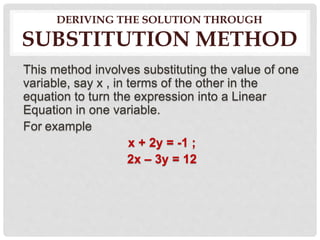 DERIVING THE SOLUTION THROUGH
SUBSTITUTION METHOD
This method involves substituting the value of one
variable, say x , in terms of the other in the
equation to turn the expression into a Linear
Equation in one variable.
For example
x + 2y = -1 ;
2x – 3y = 12
 