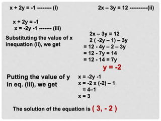 2x – 3y = 12 ----------(ii)
x = -2y -1
x = -2 x (-2) – 1
= 4–1
x = 3
x + 2y = -1 -------- (i)
x + 2y = -1
x = -2y -1 ------- (iii)
Substituting the value of x
inequation (ii), we get
2x – 3y = 12
2 ( -2y – 1) – 3y
= 12 - 4y – 2 – 3y
= 12 - 7y = 14
= 12 - 14 = 7y
y = -2
Putting the value of y
in eq. (iii), we get
The solution of the equation is ( 3, - 2 )
 