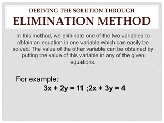 DERIVING THE SOLUTION THROUGH
ELIMINATION METHOD
In this method, we eliminate one of the two variables to
obtain an equation in one variable which can easily be
solved. The value of the other variable can be obtained by
putting the value of this variable in any of the given
equations.
For example:
3x + 2y = 11 ;2x + 3y = 4
 