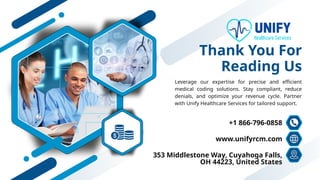 Thank You For
Reading Us
Leverage our expertise for precise and efficient
medical coding solutions. Stay compliant, reduce
denials, and optimize your revenue cycle. Partner
with Unify Healthcare Services for tailored support.
+1 866-796-0858
www.unifyrcm.com
353 Middlestone Way, Cuyahoga Falls,
OH 44223, United States
 