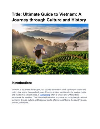 Title: Ultimate Guide to Vietnam: A
Journey through Culture and History
Introduction:
Vietnam, a Southeast Asian gem, is a country steeped in a rich tapestry of culture and
history that spans thousands of years. From its ancient traditions to the modern hustle
and bustle of its vibrant cities, a Vietnam trip offers a unique and unforgettable
experience for travelers. This Ultimate Guide aims to provide an in-depth exploration of
Vietnam's diverse cultural and historical facets, offering insights into the country's past,
present, and future.
 