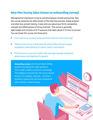 New Hire Survey (also known as onboarding survey)
Managing first impression is key to overall employee morale and journey. New
hire survey assesses the effecveness of the interview process, buddy program
and other new entrant training. It also tells you about your firm’s competitive
strength and effectiveness of hiring channels. This survey is generally
light-weight and consists of 8-15 quesons that takes about 5-10 mins to answer.
You can break this survey into three parts:
First impression survey (conducted within the first week of joining)
Clarity of role survey (conducted 4-8 weeks) after joining to gauge
employee’s understanding of culture, teams, and purpose.
Performance survey (2-6 months after joining) to gauge employee’s
performance and trajectory for growth.
Onboarding surveys are not just about asking
quesons but asking the right questions.
This is what creates successful onboarding.
The feedback received from the survey should
be part of a strategic outcome - one that is
revised to improve the new hire’s experience
with carefully curated surveys.
 
