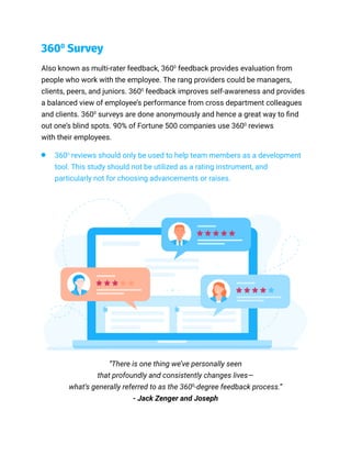 Also known as multi-rater feedback, 3600
feedback provides evaluation from
people who work with the employee. The rang providers could be managers,
clients, peers, and juniors. 3600
feedback improves self-awareness and provides
a balanced view of employee’s performance from cross department colleagues
and clients. 3600
surveys are done anonymously and hence a great way to find
out one’s blind spots. 90% of Fortune 500 companies use 3600
reviews
with their employees.
3600
Survey
3600
reviews should only be used to help team members as a development
tool. This study should not be utilized as a rating instrument, and
particularly not for choosing advancements or raises.
“There is one thing we’ve personally seen
that profoundly and consistently changes lives—
what’s generally referred to as the 3600
-degree feedback process.”
- Jack Zenger and Joseph
 