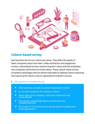 Culture-based survey
Each business has its own culture and values. They define the quality of
talent companies attract and retain. Unlike satisfaction and engagement
surveys, culture-based surveys measure long term values and how employees
rate companies’ performance to those values. These cultural values are key
competitive advantages that are almost impossible to replicate, hence measuring
and improving the culture is key to organization’s long-term success.
Key questions to include here are:
What would you evaluate our present organization culture?
Do you feel movated by the company’s culture?
Which areas of the company’s culture are critical and must
not be altered?
How are the cultural things that you would want to be
changed/improved?
On a scale of 1 to 10, how do you rate the culture of collaboration
in the organization?
 