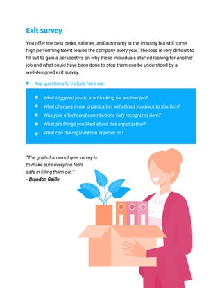 Exit survey
You offer the best perks, salaries, and autonomy in the industry but still some
high performing talent leaves the company every year. The loss is very difficult to
fill but to gain a perspective on why these individuals started looking for another
job and what could have been done to stop them can be understood by a
well-designed exit survey.
Key questions to include here are:
What triggered you to start looking for another job?
What changes in our organization will attract you back to this firm?
Was your efforts and contributions fully recognized here?
What are things you liked about this organization?
What can the organization improve on?
“The goal of an employee survey is
to make sure everyone feels
safe in filling them out.”
- Brandon Gaille
 