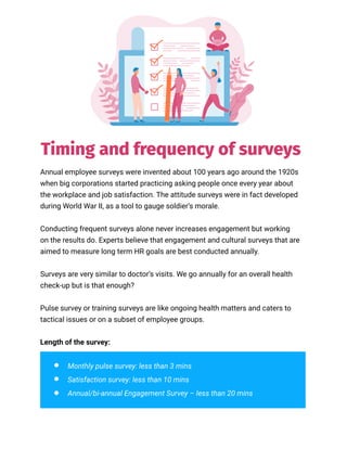 Annual employee surveys were invented about 100 years ago around the 1920s
when big corporations started practicing asking people once every year about
the workplace and job satisfaction. The attitude surveys were in fact developed
during World War II, as a tool to gauge soldier’s morale.
Conducting frequent surveys alone never increases engagement but working
on the results do. Experts believe that engagement and cultural surveys that are
aimed to measure long term HR goals are best conducted annually.
Surveys are very similar to doctor’s visits. We go annually for an overall health
check-up but is that enough?
Pulse survey or training surveys are like ongoing health matters and caters to
tactical issues or on a subset of employee groups.
Length of the survey:
Monthly pulse survey: less than 3 mins
Satisfaction survey: less than 10 mins
Annual/bi-annual Engagement Survey – less than 20 mins
Timing and frequency of surveys
 