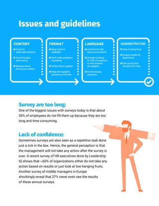 Issues and guidelines
CONTENT FORMAT
Focus on
observable behavior
Avoid thoughts
and motives
Measure items
that can be verified
Keep sections
unlabeled
Don’t make questions
mandatory
Similar items together
Keep demographic
questions at the end
LANGUAGE
Avoid terms with
strong associations
Change wordings
for 33% of questions
so that answers
are negative
Avoid merging
questions
ADMINISTRATION
Keep it anonymous
Analyze results by
department
Max survey time
should be 20 mins
Survey are too long:
One of the biggest issues with surveys today is that about
50% of employees do not fill them up because they are too
long and time consuming.
Lack of confidence:
Sometimes surveys are also seen as a repetitive task done
just a tick in the box. Hence, the general perception is that
the management will not take any action after the survey is
over. A recent survey of HR executives done by Leadership
IQ shows that ~60% of organizations either do not take any
action based on results or just look at low hanging fruits.
Another survey of middle managers in Europe
shockingly reveal that 27% never even see the results
of these annual surveys.
 