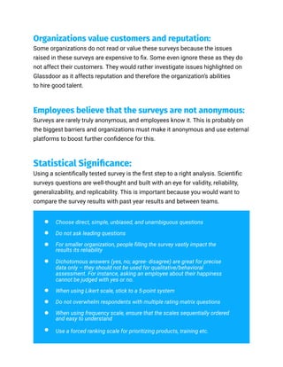 Organizations value customers and reputation:
Some organizations do not read or value these surveys because the issues
raised in these surveys are expensive to fix. Some even ignore these as they do
not affect their customers. They would rather investigate issues highlighted on
Glassdoor as it affects reputation and therefore the organization’s abilities
to hire good talent.
Employees believe that the surveys are not anonymous:
Surveys are rarely truly anonymous, and employees know it. This is probably on
the biggest barriers and organizations must make it anonymous and use external
platforms to boost further confidence for this.
Statistical Significance:
Using a scientifically tested survey is the first step to a right analysis. Scientific
surveys questions are well-thought and built with an eye for validity, reliability,
generalizability, and replicability. This is important because you would want to
compare the survey results with past year results and between teams.
Choose direct, simple, unbiased, and unambiguous questions
Do not ask leading questions
For smaller organization, people filling the survey vastly impact the
results its reliability
Dichotomous answers (yes, no; agree- disagree) are great for precise
data only – they should not be used for qualitative/behavioral
assessment. For instance, asking an employee about their happiness
cannot be judged with yes or no.
When using Likert scale, stick to a 5-point system
Do not overwhelm respondents with multiple rating matrix questions
When using frequency scale, ensure that the scales sequentially ordered
and easy to understand
Use a forced ranking scale for prioritizing products, training etc.
 