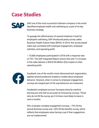 //018
SAP, one of the most successful software company in the world,
identified employee health and well-bieng as a part of its key
business strategy.
To guauge the effectiveness of several initiatives it took for
employee’s well-being, SAP Introduced yearly survey called
Business Health Culture Index (BHCI). In 2014, this survey based
index was correlated with employee engagement, employee
retention, and operating profit.
~ 72,000 employees participated in 2018 with a response rate
of 73%. The SAP Integrated Report shows that with 1% increase
in the index delivers a $90-$100 Million (EU) impact on their
operating profit.
Facebook, one of the world’s most reknowned tech organization,
applied several predective analytics models about employee
behavior. However, when it comes to employee engagement,
surveys are integral part of the way behaviors are measured.
Facebook’s employee turnover forceasts done by machine
learning are only half as accurate as forecast by surveys. Those
who do not fill the survey are 2.6 times more likely to leave in
next 6 months.
95% of people complete engagement surveys, ~75% fill the
annual diversity survey and ~50% fill the benefits survey, which
reflects that employees value having a say if thier suggestions
are not implemented.
Case Studies
 