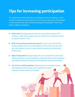 //019
You might have the best intentions and willingness to act but getting a critical
number of responses is key to accuracy of the survey. Hence, you should design
a communication plan that motivates employees to participate in the survey
without making it mandatory.
Tips for increasing participation
Keep it short: Average response rate for surveys that are lesser than 7
minutes is ~80% while surveys which are shorter than 12 questions result
in response rates of ~83%
Make it interesting and share the purpose: You can start with ditching
boring templates and use colorful graphics for the survey. You can even
ask a few leaders to record a video about the purpose and importance
of the survey.
Make it independent: People leading the survey and platform used vastly
affect participation. Honest feedback is often only shared when employees
feel confident about the anonymity of the platform and trusts the leader
Turn it into a small competition: Depending on the company’s culture
and importance of the survey, you can gamify the survey
experience. Small rewards are magical.
 