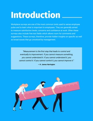 //02
Workplace surveys are one of the most common tools used to sense employee
pulse and to learn what is important to employees. They are generally aimed
to measure satisfaction levels, concerns and confidence at work. Often these
surveys also include free text fields which allows room for comments and
suggestions. These surveys, therefore, provide hidden insights on specific as well
as broad issues that go unnoticed by management.
Introduction
“Measurement is the first step that leads to control and
eventually to improvement. If you cannot measure something,
you cannot understand it. If you cannot understand it, you
cannot control it. If you cannot control it, you cannot improve it.”
― H. James Harrington
 