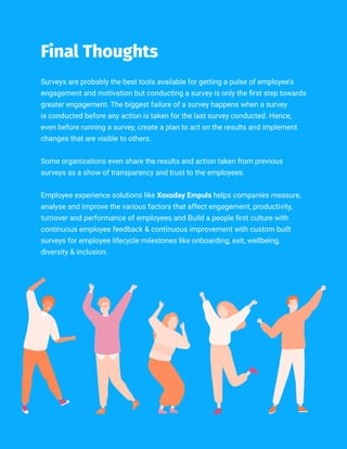 //020
Surveys are probably the best tools available for getting a pulse of employee’s
engagement and motivation but conducting a survey is only the first step towards
greater engagement. The biggest failure of a survey happens when a survey
is conducted before any action is taken for the last survey conducted. Hence,
even before running a survey, create a plan to act on the results and implement
changes that are visible to others.
Some organizations even share the results and action taken from previous
surveys as a show of transparency and trust to the employees.
Employee experience solutions like Xoxoday Empuls helps companies measure,
analyse and improve the various factors that affect engagement, productivity,
turnover and performance of employees and Build a people first culture with
continuous employee feedback & continuous improvement with custom built
surveys for employee lifecycle milestones like onboarding, exit, wellbeing,
diversity & inclusion.
Final Thoughts
 