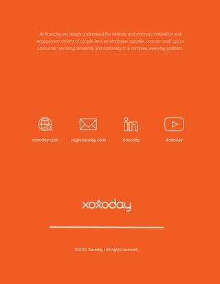 //021
At Xoxoday, we deeply understand the intrinsic and extrinsic motivation and
engagement drivers of people, be it an employee, supplier, contract staff, gig or
consumer. We bring simplicity and continuity to a complex, everyday problem.
©2021 Xoxoday | All rights reserved.
xoxoday.com cs@xoxoday.com Xoxoday
Xoxoday
 