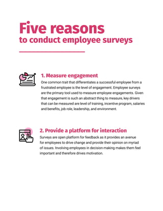 2. Provide a platform for interaction
Five reasons
to conduct employee surveys
1. Measure engagement
One common trait that differentiates a successful employee from a
frustrated employee is the level of engagement. Employee surveys
are the primary tool used to measure employee engagements. Given
that engagement is such an abstract thing to measure, key drivers
that can be measured are level of training, incentive program, salaries
and benefits, job role, leadership, and environment.
Surveys are open platform for feedback as it provides an avenue
for employees to drive change and provide their opinion on myriad
of issues. Involving employees in decision making makes them feel
important and therefore drives motivation.
 
