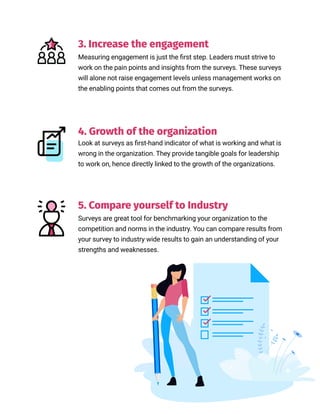 //04
3. Increase the engagement
Measuring engagement is just the first step. Leaders must strive to
work on the pain points and insights from the surveys. These surveys
will alone not raise engagement levels unless management works on
the enabling points that comes out from the surveys.
Look at surveys as first-hand indicator of what is working and what is
wrong in the organization. They provide tangible goals for leadership
to work on, hence directly linked to the growth of the organizations.
5. Compare yourself to Industry
4. Growth of the organization
Surveys are great tool for benchmarking your organization to the
competition and norms in the industry. You can compare results from
your survey to industry wide results to gain an understanding of your
strengths and weaknesses.
 