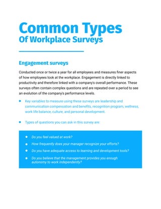 Common Types
Of Workplace Surveys
Engagement surveys
Conducted once or twice a year for all employees and measures finer aspects
of how employees look at the workplace. Engagement is directly linked to
productivity and therefore linked with a company's overall performance. These
surveys often contain complex questions and are repeated over a period to see
an evolution of the company's performance levels.
Key variables to measure using these surveys are leadership and
communication compensation and benefits, recognition program, wellness,
work life balance, culture, and personal development.
Types of questions you can ask in this survey are:
Do you feel valued at work?
How frequently does your manager recognize your efforts?
Do you have adequate access to learning and development tools?
Do you believe that the management provides you enough
autonomy to work independently?
 