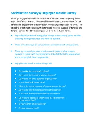 Satisfaction surveys/Employee Morale Survey
Although engagement and satisfaction are often used interchangeably these
days. Satisfaction refers to the state of happiness and content at work. On the
other hand, engagement is mainly about productivity and passion for work. The
objective of satisfaction survey therefore is to measure success of tangible and
tangible perks offered by the company vis-à-vis the industry norms.
Key variable to measure using pulse surveys are autonomy, perks, salaries,
creativity, management style and work life balance.
These annual surveys are very extensive and consists of 60+ questions.
These surveys are best used to get an exact image of what propels
workers to remain with the organization, to be faithful to the organization
and to accomplish their true potential.
Key questions to ask in these surveys are:
Do you like the company’s culture?
Do you feel connected to your colleagues?
Do you feel we are a dynamic organization?
Is your feedback valued here?
What is the primary source of company news for you?
Do you feel that the management is transparent?
Is the work distribution equitable in your team?
Do you have adequate opportunies for advancement
in your career here?
Is your job role clearly defined?
Are you happy at work?
 