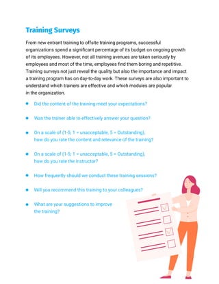 From new entrant training to offsite training programs, successful
organizations spend a significant percentage of its budget on ongoing growth
of its employees. However, not all training avenues are taken seriously by
employees and most of the time, employees find them boring and repetitive.
Training surveys not just reveal the quality but also the importance and impact
a training program has on day-to-day work. These surveys are also important to
understand which trainers are effective and which modules are popular
in the organization.
Did the content of the training meet your expectations?
Was the trainer able to effectively answer your question?
On a scale of (1-5; 1 = unacceptable, 5 = Outstanding),
how do you rate the content and relevance of the training?
On a scale of (1-5; 1 = unacceptable, 5 = Outstanding),
how do you rate the instructor?
How frequently should we conduct these training sessions?
Will you recommend this training to your colleagues?
What are your suggestions to improve
the training?
Training Surveys
 