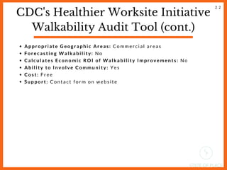 CDC's Healthier Worksite Initiative
Walkability Audit Tool (cont.)
Appropriate Geographic Areas: Commercial areas
Forecasting Walkability: No
Calculates Economic ROI of Walkability Improvements: No
Ability to Involve Community: Yes
Cost: Free
Support: Contact form on website
2 2
 