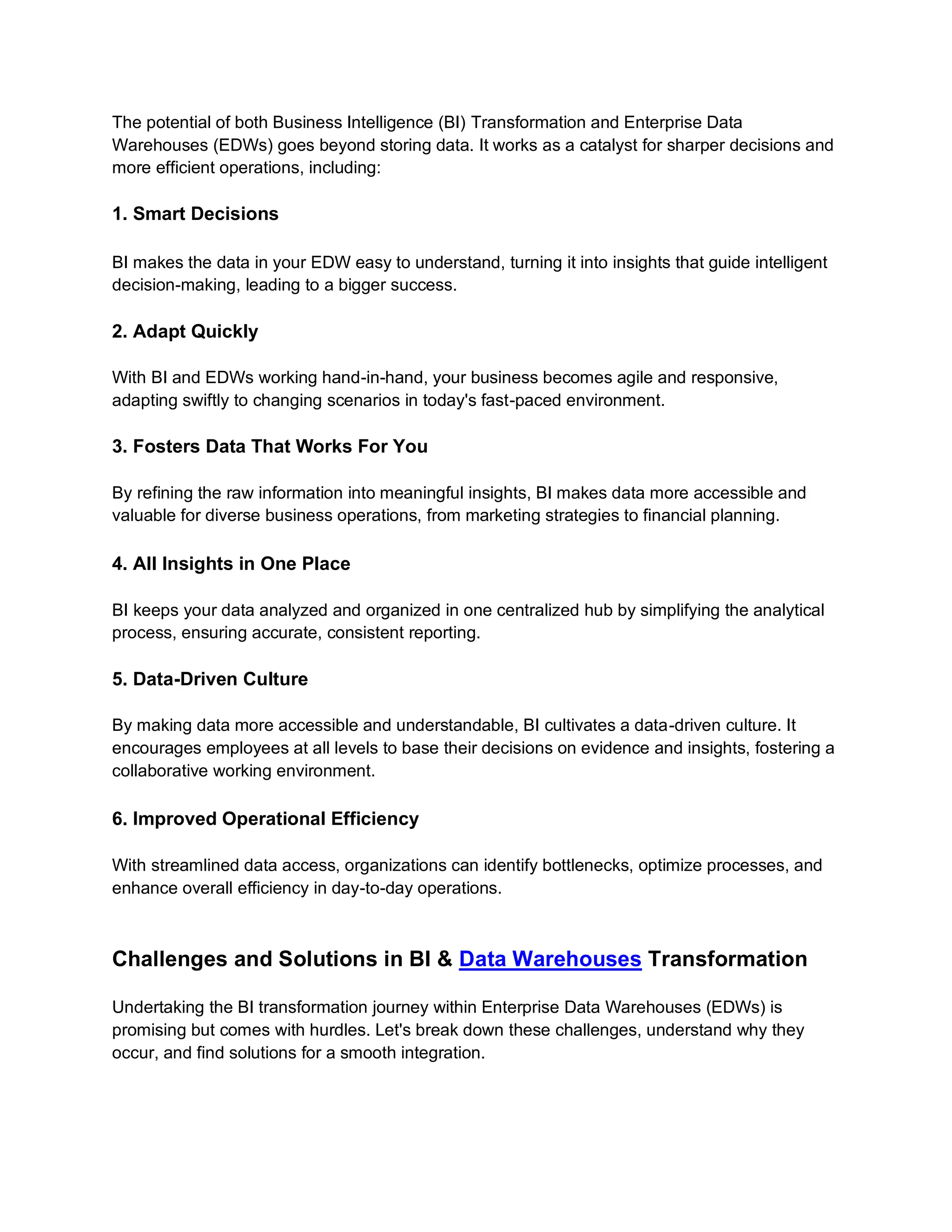 The potential of both Business Intelligence (BI) Transformation and Enterprise Data
Warehouses (EDWs) goes beyond storing data. It works as a catalyst for sharper decisions and
more efficient operations, including:
1. Smart Decisions
BI makes the data in your EDW easy to understand, turning it into insights that guide intelligent
decision-making, leading to a bigger success.
2. Adapt Quickly
With BI and EDWs working hand-in-hand, your business becomes agile and responsive,
adapting swiftly to changing scenarios in today's fast-paced environment.
3. Fosters Data That Works For You
By refining the raw information into meaningful insights, BI makes data more accessible and
valuable for diverse business operations, from marketing strategies to financial planning.
4. All Insights in One Place
BI keeps your data analyzed and organized in one centralized hub by simplifying the analytical
process, ensuring accurate, consistent reporting.
5. Data-Driven Culture
By making data more accessible and understandable, BI cultivates a data-driven culture. It
encourages employees at all levels to base their decisions on evidence and insights, fostering a
collaborative working environment.
6. Improved Operational Efficiency
With streamlined data access, organizations can identify bottlenecks, optimize processes, and
enhance overall efficiency in day-to-day operations.
Challenges and Solutions in BI & Data Warehouses Transformation
Undertaking the BI transformation journey within Enterprise Data Warehouses (EDWs) is
promising but comes with hurdles. Let's break down these challenges, understand why they
occur, and find solutions for a smooth integration.
 