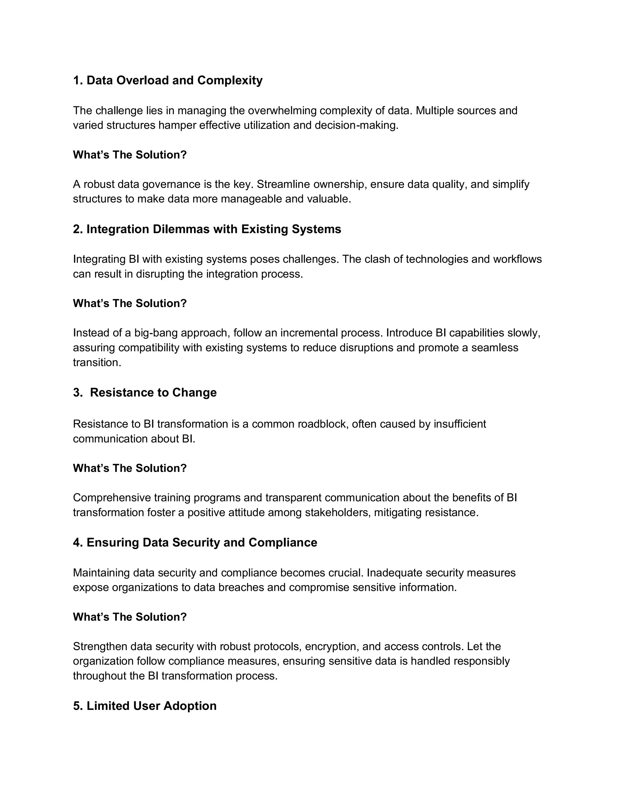 1. Data Overload and Complexity
The challenge lies in managing the overwhelming complexity of data. Multiple sources and
varied structures hamper effective utilization and decision-making.
What’s The Solution?
A robust data governance is the key. Streamline ownership, ensure data quality, and simplify
structures to make data more manageable and valuable.
2. Integration Dilemmas with Existing Systems
Integrating BI with existing systems poses challenges. The clash of technologies and workflows
can result in disrupting the integration process.
What’s The Solution?
Instead of a big-bang approach, follow an incremental process. Introduce BI capabilities slowly,
assuring compatibility with existing systems to reduce disruptions and promote a seamless
transition.
3. Resistance to Change
Resistance to BI transformation is a common roadblock, often caused by insufficient
communication about BI.
What’s The Solution?
Comprehensive training programs and transparent communication about the benefits of BI
transformation foster a positive attitude among stakeholders, mitigating resistance.
4. Ensuring Data Security and Compliance
Maintaining data security and compliance becomes crucial. Inadequate security measures
expose organizations to data breaches and compromise sensitive information.
What’s The Solution?
Strengthen data security with robust protocols, encryption, and access controls. Let the
organization follow compliance measures, ensuring sensitive data is handled responsibly
throughout the BI transformation process.
5. Limited User Adoption
 