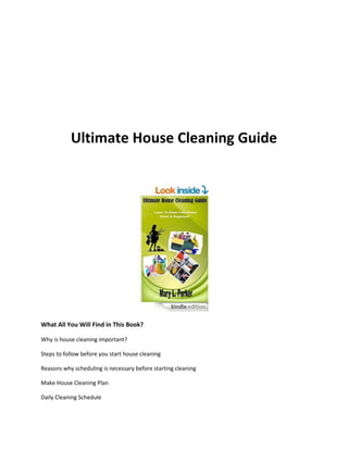 Ultimate House Cleaning Guide
What All You Will Find in This Book?
Why is house cleaning important?
Steps to follow before you start house cleaning
Reasons why scheduling is necessary before starting cleaning
Make House Cleaning Plan
Daily Cleaning Schedule
 