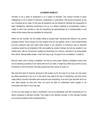 ULTIMATE HUMILITY!
!
Humility is not a state of weakness—it is a place of strength. The natural humility of open
intelligence is not a matter of inferiority, resignation or submission. We accept ourselves as we
are, including all our data. In this way all situations can be utilized to intensify the recognition of
open intelligence. Allowing everything to be as it is without needing to compulsively create a
reality is what true humility is. We let everything be self-perfected as it fundamentally is and
utilize all the means that are available for doing that.!
!
When we are humble, we are totally willing to accept help, knowing that without it we cannot
progress further. Even though we may imagine that we are special, we’re in fact fundamentally
just like everyone else and really quite simple in our essence. A humorous way to describe
ourselves would be as simpletons! We are exalted as wisdom beings, but we are exalted in our
simple-ness. We do not become exalted by becoming rich, famous, admired or by being better
than others. Being totally simple—that’s the way to go. It’s good to be a simpleton, it really is! !
!
We just relax, and in being a simpleton we ﬁnd our true power. Being a simpleton means that
we are allowing ourselves to be naked with all of our data. It might be a little scary at ﬁrst, but by
the power of short moments, the data quickly lose their power to scare us. !
!
We want that kind of maturity, because it will sustain us for the rest of our lives. It’s only when
we allow everything to be as it is that we’re truly able to be free of everything, and then we’re
really able to connect intimately with everyone and everything. If we don’t get real with all of our
own data exactly as they are, then we won’t be able to understand other people or be
connected with them in any real way. !
!
To live our lives based on data is humiliation, but to be absolutely real with everything as it is
about ourselves is ultimate humility. This really is the ultimate humility. In this ultimate humility
we connect ourselves with everything that is.
 