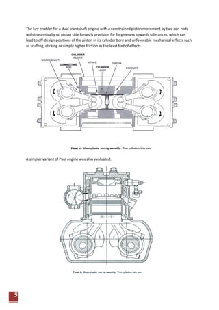 5 
The key enabler for a dual crankshaft engine with a constrained piston movement by two con-rods with theoretically no piston side forces is provision for forgiveness towards tolerances, which can lead to off-design positions of the piston in its cylinder bore and unfavorable mechanical effects such as scuffing, sticking or simply higher friction as the least bad of effects. 
A simpler variant of Paul engine was also evaluated.  
