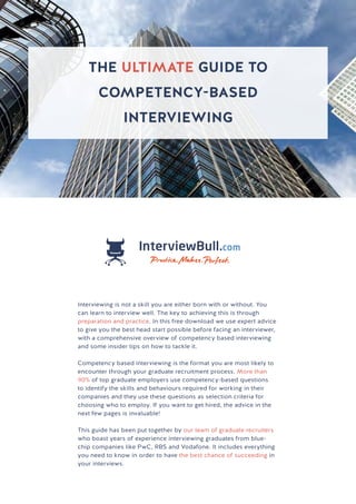 THE ULTIMATE GUIDE TO
COMPETENCY-BASED INTERVIEWING
THE ULTIMATE GUIDE TO
COMPETENCY-BASED
INTERVIEWING
Interviewing is not a skill you are either born with or without. You
can learn to interview well. The key to achieving this is through
preparation and practice. In this free download we use expert advice
to give you the best head start possible before facing an interviewer,
with a comprehensive overview of competency based interviewing
and some insider tips on how to tackle it.
Competency based interviewing is the format you are most likely to
encounter through your graduate recruitment process. More than
90% of top graduate employers use competency-based questions
to identify the skills and behaviours required for working in their
companies and they use these questions as selection criteria for
choosing who to employ. If you want to get hired, the advice in the
next few pages is invaluable!
This guide has been put together by our team of graduate recruiters
who boast years of experience interviewing graduates from blue-
chip companies like PwC, RBS and Vodafone. It includes everything
you need to know in order to have the best chance of succeeding in
your interviews.
 
