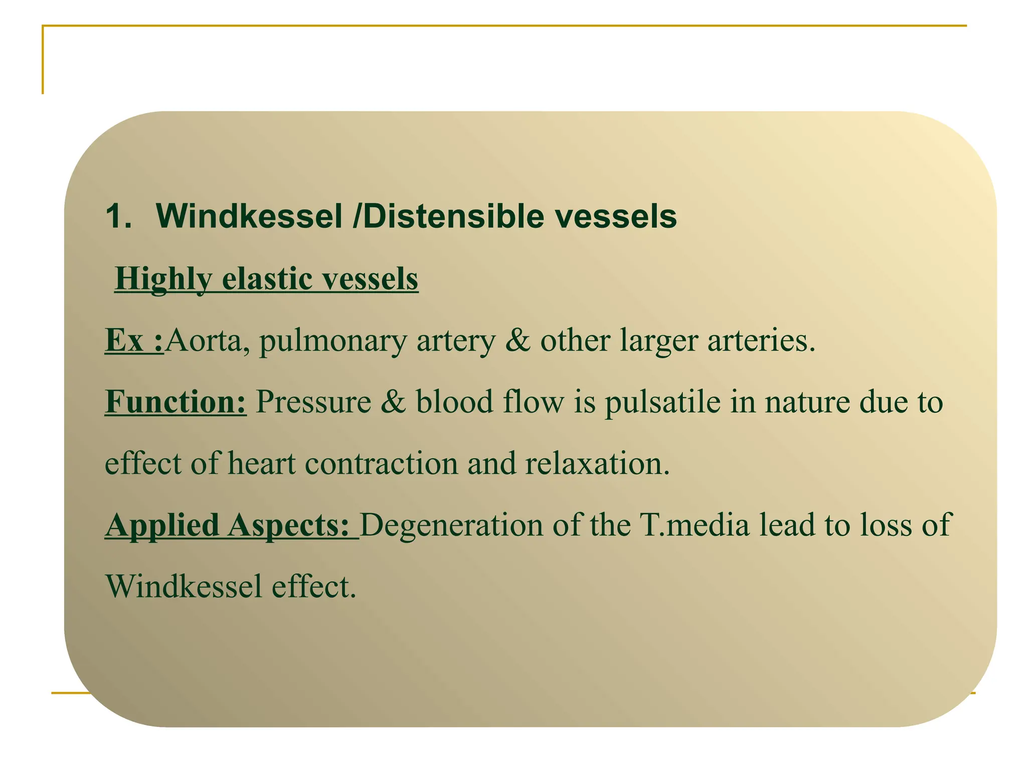1. Windkessel /Distensible vessels
Highly elastic vessels
Ex :Aorta, pulmonary artery & other larger arteries.
Function: Pressure & blood flow is pulsatile in nature due to
effect of heart contraction and relaxation.
Applied Aspects: Degeneration of the T.media lead to loss of
Windkessel effect.
 