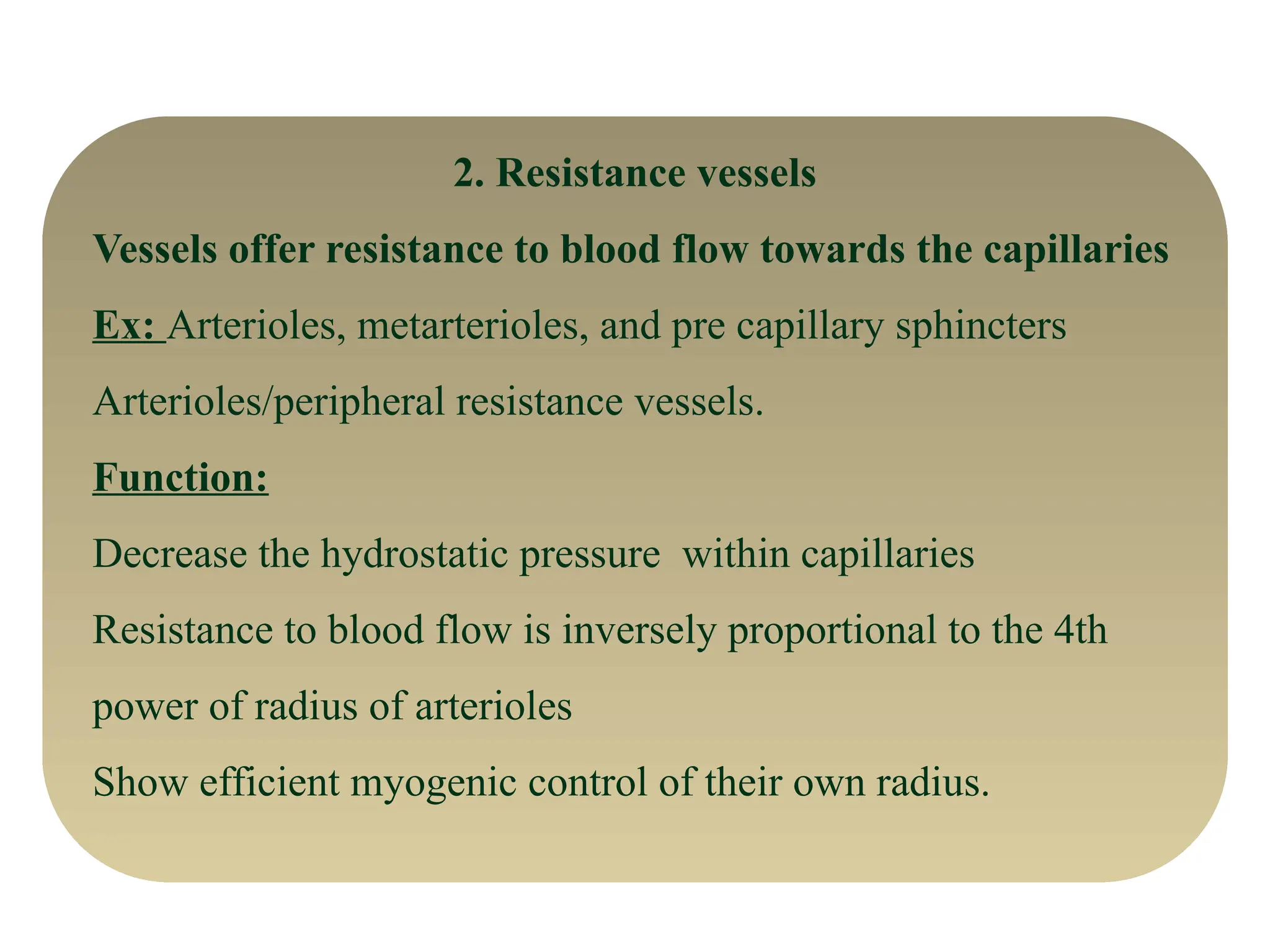 2. Resistance vessels
Vessels offer resistance to blood flow towards the capillaries
Ex: Arterioles, metarterioles, and pre capillary sphincters
Arterioles/peripheral resistance vessels.
Function:
Decrease the hydrostatic pressure within capillaries
Resistance to blood flow is inversely proportional to the 4th
power of radius of arterioles
Show efficient myogenic control of their own radius.
 